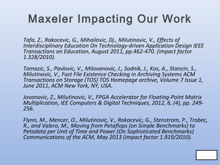 Maxeler Impacting Our Work
Tafa, Z., Rakocevic, G., Mihailovic, Dj., Milutinovic, V., Effects of
Interdisciplinary Education On Technology-driven Application Design IEEE
Transactions on Education, August 2011, pp.462-470. (impact factor
1.328/2010).
Tomazic, S., Pavlovic, V., Milovanovic, J., Sodnik, J., Kos, A., Stancin, S.,
Milutinovic, V., Fast File Existence Checking in Archiving Systems ACM
Transactions on Storage (TOS) TOS Homepage archive, Volume 7 Issue 1,
June 2011, ACM New York, NY, USA.
Jovanovic, Z., Milutinovic, V., FPGA Accelerator for Floating-Point Matrix
Multiplication, IEE Computers & Digital Techniques, 2012, 6, (4), pp. 249256.
Flynn, M., Mencer, O., Milutinovic, V., Rakocevic, G., Stenstrom, P., Trobec,
R., and Valero, M., Moving from Petaflops (on Simple Benchmarks) to
Petadata per Unit of Time and Power (On Sophisticated Benchmarks)
Communications of the ACM, May 2013 (impact factor 1.919/2010).
80/83
80/83

 