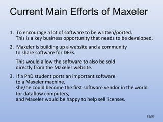 Current Main Efforts of Maxeler
1. To encourage a lot of software to be written/ported.
This is a key business opportunity that needs to be developed.
2. Maxeler is building up a website and a community
to share software for DFEs.
This would allow the software to also be sold
directly from the Maxeler website.
3. If a PhD student ports an important software
to a Maxeler machine,
she/he could become the first software vendor in the world
for dataflow computers,
and Maxeler would be happy to help sell licenses.
81/83

 