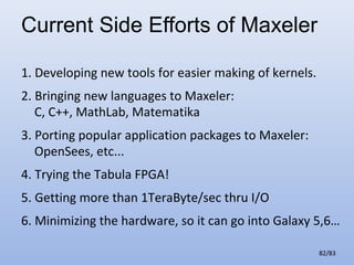 Current Side Efforts of Maxeler
1. Developing new tools for easier making of kernels.
2. Bringing new languages to Maxeler:
C, C++, MathLab, Matematika
3. Porting popular application packages to Maxeler:
OpenSees, etc...
4. Trying the Tabula FPGA!
5. Getting more than 1TeraByte/sec thru I/O
6. Minimizing the hardware, so it can go into Galaxy 5,6…
82/83

 