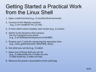 Getting Started a Practical Work
from the Linux Shell
1. Open a shell terminal (e.g., $ /usr/bin/xfce4-terminal).
2. Connect to the Maxeler machine
(e.g., $ ssh root@147.91.12.216).
3. If more shell screens needed, start screen (e.g., $ screen).
4. Switch to the directory that contains
the 2n+3 programs you wrote
(e.g., $ cd Desktop/workspace/src/ind/z88/).
5. Prepare your C code for measuring the execution time
(e.g., clock_gettime(CLOCK_REALTIME, &t2);).
6. See what you can do (e.g., $ make).
7. Select one of those that you can do
(e.g., $ make build-sim, $ make run-sim,
$ make build-hw, $ make run-hw).
8. Measure the power consumption at the wall plug.
84/83

 