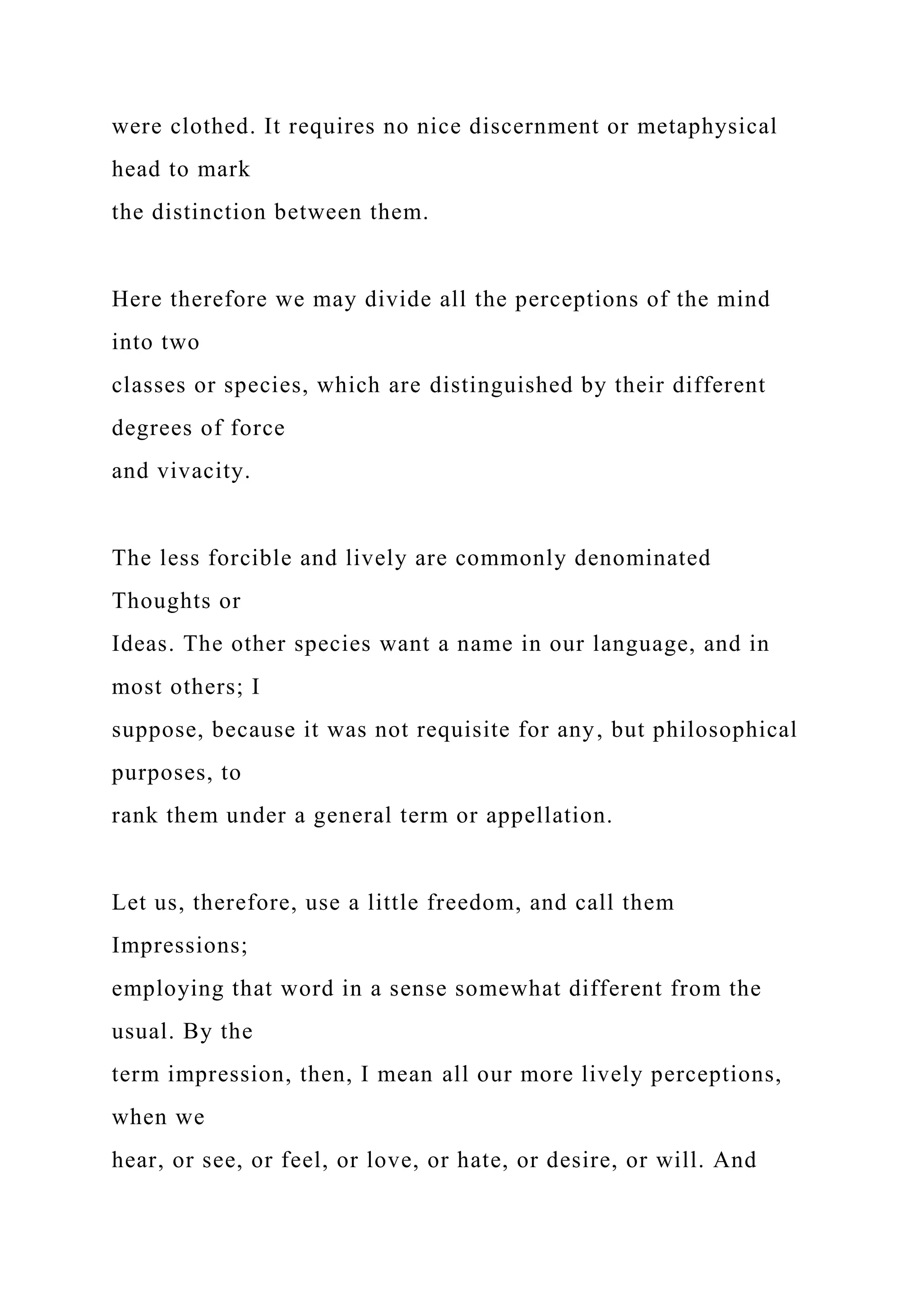 were clothed. It requires no nice discernment or metaphysical
head to mark
the distinction between them.
Here therefore we may divide all the perceptions of the mind
into two
classes or species, which are distinguished by their different
degrees of force
and vivacity.
The less forcible and lively are commonly denominated
Thoughts or
Ideas. The other species want a name in our language, and in
most others; I
suppose, because it was not requisite for any, but philosophical
purposes, to
rank them under a general term or appellation.
Let us, therefore, use a little freedom, and call them
Impressions;
employing that word in a sense somewhat different from the
usual. By the
term impression, then, I mean all our more lively perceptions,
when we
hear, or see, or feel, or love, or hate, or desire, or will. And
 