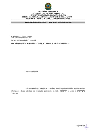 MINISTÉRIO DA JUSTIÇA
DEPARTAMENTO DE POLÍCIA FEDERAL
SUPERINTENDÊNCIA REGIONAL NO PARANÁ
DELEGACIA REGIONAL DE COMBATE AO CRIME ORGANIZADO
NÚCLEO DE ANÁLISE – GT/LAVAJATO/DRCOR/SR/DPF/PR
Página 1 de 8
INFORMAÇÃO Nº 138/2015-GT/LAVAJATO/DRCOR/SR/DPF/PR
À: DPF ERIKA MIALIK MARENA
Do: APF RODRIGO PRADO PEREIRA
REF: INFORMAÇÕES CADASTRAIS – OPERAÇÂO “TRIPLO X” – NÚCLEO MOSSACK
Senhora Delegada,
Esta INFORMAÇÃO DE POLICIA JUDICIARIA tem por objetivo encaminhar a Vossa Senhoria
informações e dados cadastrais dos investigados pertencentes ao núcleo MOSSACK no âmbito da OPERAÇÃO
“TRIPLO X”.
 
