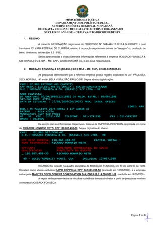 MINISTÉRIO DA JUSTIÇA
DEPARTAMENTO DE POLÍCIA FEDERAL
SUPERINTENDÊNCIA REGIONAL NO PARANÁ
DELEGACIA REGIONAL DE COMBATE AO CRIME ORGANIZADO
NÚCLEO DE ANÁLISE – GT/LAVAJATO/DRCOR/SR/DPF/PR
Página 2 de 8
1. RESUMO
A presente INFORMAÇÃO originou-se do PROCESSO Nº. 5044444-11.2015.4.04.7000/PR, o qual
tramita na 13ª VARA FEDERAL DE CURITIBA, relativo à apuração de possíveis crimes de “lavagem” ou ocultação de
bens, direitos ou valores (Lei 9.613/98).
Serão apresentadas a Vossa Senhoria informações referentes à empresa MOSSACK FONSECA &
CO (BRASIL) S/C LTDA – ME, CNPJ 02.880.957/0001-03, e aos seus responsáveis.
2. MOSSACK FONSECA & CO (BRASIL) S/C LTDA – ME, CNPJ 02.880.957/0001-03
As pesquisas identificaram que a referida empresa possui registro localizado na AV. PAULISTA,
2073, HORSA I, 14º andar, BELA VISTA, SÃO PAULO/SP. Segue abaixo digitalização.
De acordo com as informações disponíveis, trata-se de EMPRESA INDIVIDUAL registrada em nome
de RICARDO HONÓRIO NETO, CPF 110.865.498-30. Segue digitalização abaixo.
RICARDO foi incluído no quadro societário da MOSSACK FONSECA em 10 de JUNHO de 1999.
Constam como sócios excluídos DAVID COPPOLA, CPF 042.663.288-50, (excluído em 10/06/1999), e a empresa
estrangeira MANITEX DEVELOPMENT CORPORATION S/A, CNPJ 06.114.790/0001-12, (excluída em12/09/2005).
A seguir serão apresentados os vínculos societários diretos e indiretos a partir de pesquisas relativas
à empresa MOSSACK FONSECA.
 