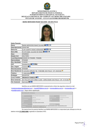 MINISTÉRIO DA JUSTIÇA
DEPARTAMENTO DE POLÍCIA FEDERAL
SUPERINTENDÊNCIA REGIONAL NO PARANÁ
DELEGACIA REGIONAL DE COMBATE AO CRIME ORGANIZADO
NÚCLEO DE ANÁLISE – GT/LAVAJATO/DRCOR/SR/DPF/PR
Página 5 de 8
- MARIA MERCEDES RIANO QUIJANO, 220.295.478-32
Dados Pessoais:
Nome MARIA MERCEDES RIANO QUIJANO
Data Nascimento 25/06/1969
Nome Pai LUIS ALBERTO RIANO HERNANDEZ
Nome Mãe FLOR ISABEL QUIJANO DE RIANO
Sexo FEMININO
Estado Civil SOLTEIRO
Local Nascimento CIDADE DO PANAMA - PANAMA
Nacionalidade PANAMA
Doc. Identidade 1244349
CPF 22029547832
Doc. Viagem 1447073
País Documento PANAMA
End. Residencial R JESUINO ARRUDA 756 - ITAIM BIBI, SAO PAULO - SP, 45320-820
Telefone 11999330980
Profissão ESCRITOR
Local Trabalho MOSSACK FONSECA
End. Comercial AV PAULISTA 2073 ORSA I CJ304 - CERQ CESAR, SAO PAULO - SP, 13119-400
Tel. Comercial 32514222
Identificou-se que MARIA MERCEDES é possivelmente a titular das seguintes contas de e-mail:
<mariamercedesquijano@hotmail.com>, <maria4676@terra.com.br>, <mmriano@terra.com.br>, <mmriano@us.net> e
<brazil@mossfon.com>. Segue abaixo digitalização.
Da mesma forma foi possível identificar que MARIA MERCEDES é a responsável pela utilização da linha de
telefone móvel (11) 99933-0980, registrada na Operadora VIVO.
 