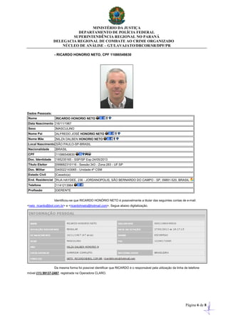 MINISTÉRIO DA JUSTIÇA
DEPARTAMENTO DE POLÍCIA FEDERAL
SUPERINTENDÊNCIA REGIONAL NO PARANÁ
DELEGACIA REGIONAL DE COMBATE AO CRIME ORGANIZADO
NÚCLEO DE ANÁLISE – GT/LAVAJATO/DRCOR/SR/DPF/PR
Página 6 de 8
- RICARDO HONORIO NETO, CPF 11086549830
Dados Pessoais:
Nome RICARDO HONORIO NETO
Data Nascimento 16/11/1967
Sexo MASCULINO
Nome Pai ALFREDO JOSÉ HONORIO NETO
Nome Mãe NILZA DALBEN HONORIO NETO
Local Nascimento SÃO PAULO-SP-BRASIL
Nacionalidade BRASIL
CPF 11086549830
Doc. Identidade 185235165 - SSP/SP Exp:24/05/2013
Título Eleitor 099682310116 - Sessão:343 - Zona:283 - UF:SP
Doc. Militar 040022143065 - Unidade:4ª CSM
Estado Civil Casado(a)
End. Residencial RUA HAYDEE, 236 - JORDANOPOLIS, SÃO BERNARDO DO CAMPO - SP, 09891-520, BRASIL
Telefone 1141213964
Profissão GERENTE
Identificou-se que RICARDO HONÓRIO NETO é possivelmente a titular das seguintes contas de e-mail:
<neto_ricardo@bol.com.br> e <ricardohneto@hotmail.com>. Segue abaixo digitalização.
Da mesma forma foi possível identificar que RICARDO é o responsável pela utilização da linha de telefone
móvel (11) 99137-2487, registrada na Operadora CLARO.
 