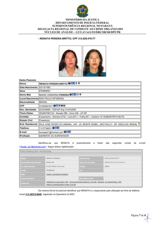 MINISTÉRIO DA JUSTIÇA
DEPARTAMENTO DE POLÍCIA FEDERAL
SUPERINTENDÊNCIA REGIONAL NO PARANÁ
DELEGACIA REGIONAL DE COMBATE AO CRIME ORGANIZADO
NÚCLEO DE ANÁLISE – GT/LAVAJATO/DRCOR/SR/DPF/PR
Página 7 de 8
- RENATA PEREIRA BRITTO, CPF 312.628.478-77
Dados Pessoais:
Nome RENATA PEREIRA BRITTO
Data Nascimento 03/10/1982
Sexo FEMININO
Nome Mãe MARIA OSMARINA PEREIRA
Local Nascimento SÃO PAULO-SP-BRASIL
Nacionalidade BRASIL
CPF 31262847877
Doc. Identidade 423345965 - SSP/SP Exp:31/03/2008
Título Eleitor 304897580124 - Sessão:586 - Zona:346 - UF:SP
Certidão Casamento - Número:2733 - Livro:0011 - Folha:251 - Cartório:13º SUBDISTRITO BUTA
Estado Civil Casado(a)
End. Residencial RUA JOSE PEDRO DO AMARAL, 345 - JD. MONTE KEMEL, SÃO PAULO - SP, 05632-030, BRASIL
Telefone 1137736051
E-mail renatap21@hotmail.com
Profissão GERENTE OU SUPERVISOR
Identificou-se que RENATA é possivelmente a titular das seguintes contas de e-mail:
<renata_p21@hotmail.com>. Segue abaixo digitalização.
Da mesma forma foi possível identificar que RENATA é o responsável pela utilização da linha de telefone
móvel (11) 99372-8949, registrada na Operadora CLARO.
 