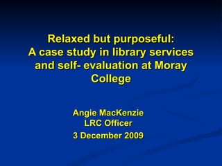 Relaxed but purposeful: A case study in library services and self- evaluation at Moray College Angie MacKenzie LRC Officer 3 December 2009 