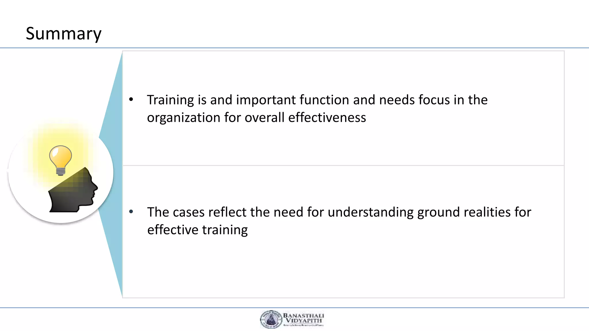 Summary
Summary
• Training is and important function and needs focus in the
organization for overall effectiveness
• The cases reflect the need for understanding ground realities for
effective training
 