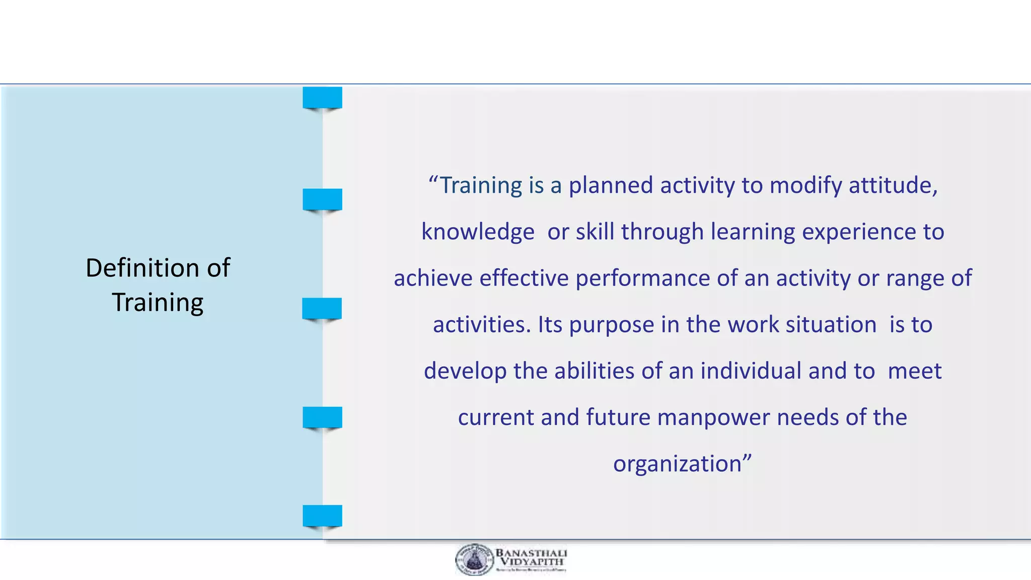 Definition of
Training
“Training is a planned activity to modify attitude,
knowledge or skill through learning experience to
achieve effective performance of an activity or range of
activities. Its purpose in the work situation is to
develop the abilities of an individual and to meet
current and future manpower needs of the
organization”
 
