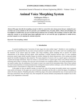 KNOWLEDGECUDDLE PUBLICATION
International Journal of Research in Advance Engineering (IJRAE) – Volume-1 Issue -1
1
www.knowledgecuddle.com
Animal Voice Morphing System
Siddhapara Milan v.
milansiddhapara@gmial.com
Gujarat Technological University,
Gujarat, India.
Abstract:This paper describe the morphing concept in which we convert the voice of any person into pre -analyzed or pre-
recorded voice of any animals.As the user generate a pre-established voice, his pitch, timbre, vibrato and articulation can
be modified to resemble those of a pre-recorded and pre-analyzed voice of animal. This technique is based on SMS. Thus
using this concept we can develop many funny application and we can used this type of application in mobile device,
personal computer etc. for enjoying the sometime of period.
Keywords: Voice morphing, Animal.
I. Introduction
In general morphing means “conversion of some stages into some another stages”. Similarly in voice morphing us
convert the voice generated from the any source into pre-analyzed or predict target voice in other word voice morphing means
the transition of one speech signal into another. Like image morphing, speech morphing aims to preserve the shared
characteristics of the starting and final signals, while generating a smooth transition between them. In voice morphing
processone speech signal should smoothly change into another, keeping the shared characteristics of the starting and ending
signals but smoothly changing the other properties. The major properties of concern as far as a speech signal is concerned are
its pitch and envelope information. These two reside in a convolved form in a speech signal. Hence some efficient method for
extracting each of these is necessary.The main goal of the developed voice morphing methods is the smooth transformation from
one sound to another, thus, the combination of two sounds to create a new sound with an intermediate timbre. Most of these methods
are based on the interpolation of sounds parameterizations resulting from analysis/synthesis techniques, such as the Short-timeFourier
Transform (STFT), Linear Predictive Coding (LPC) or Sinusoidal Models.
In this paper we focus on specific concept, we convert the voice of any person into predict animal voice to generate
some joyful environment. In this paper user convert the pitch, articulation and also able to control the degree of morphing to
achieve the desire objective. Morphing take place in following stages, first system understand the voice of source (person) and
find same sound Pieces from the target voice, then interpolate the selected attributes and produced the morphed voice In this
paper [1] the implantation is discussed.
 