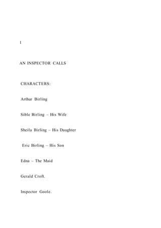 1
AN INSPECTOR CALLS
CHARACTERS:
Arthur Birling
Sible Birling – His Wife
Sheila Birling – His Daughter
Eric Birling – His Son
Edna – The Maid
Gerald Croft.
Inspector Goole.
 