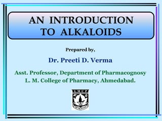 Prepared by,
Dr. Preeti D. Verma
Asst. Professor, Department of Pharmacognosy
L. M. College of Pharmacy, AhmedabadAhmedabad..
AN INTRODUCTIONAN INTRODUCTIONAN INTRODUCTIONAN INTRODUCTION
TO ALKALOIDSTO ALKALOIDS
 