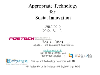 Appropriate Technology
          for
   Social Innovation
                ANIS 2012
              2012. 6. 12.


              Soo Y. Chang
     Industrial and Management Engineering

               syc@postech.ac.kr
            +82-54-279-2198(Office)
             +82-17-520-3198(Cell)

   Sharing and Technology Incorporated: STI

Christian Forum in Science and Engineering: CFSE
 
