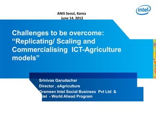 ANIS Seoul, Korea
                  June 14, 2012



Challenges to be overcome:
“Replicating/ Scaling and
Commercialising ICT-Agriculture
models”


       Srinivas Garudachar
       Director , eAgriculture
       Grameen Intel Social Business Pvt Ltd &
       Intel - World Ahead Program
 