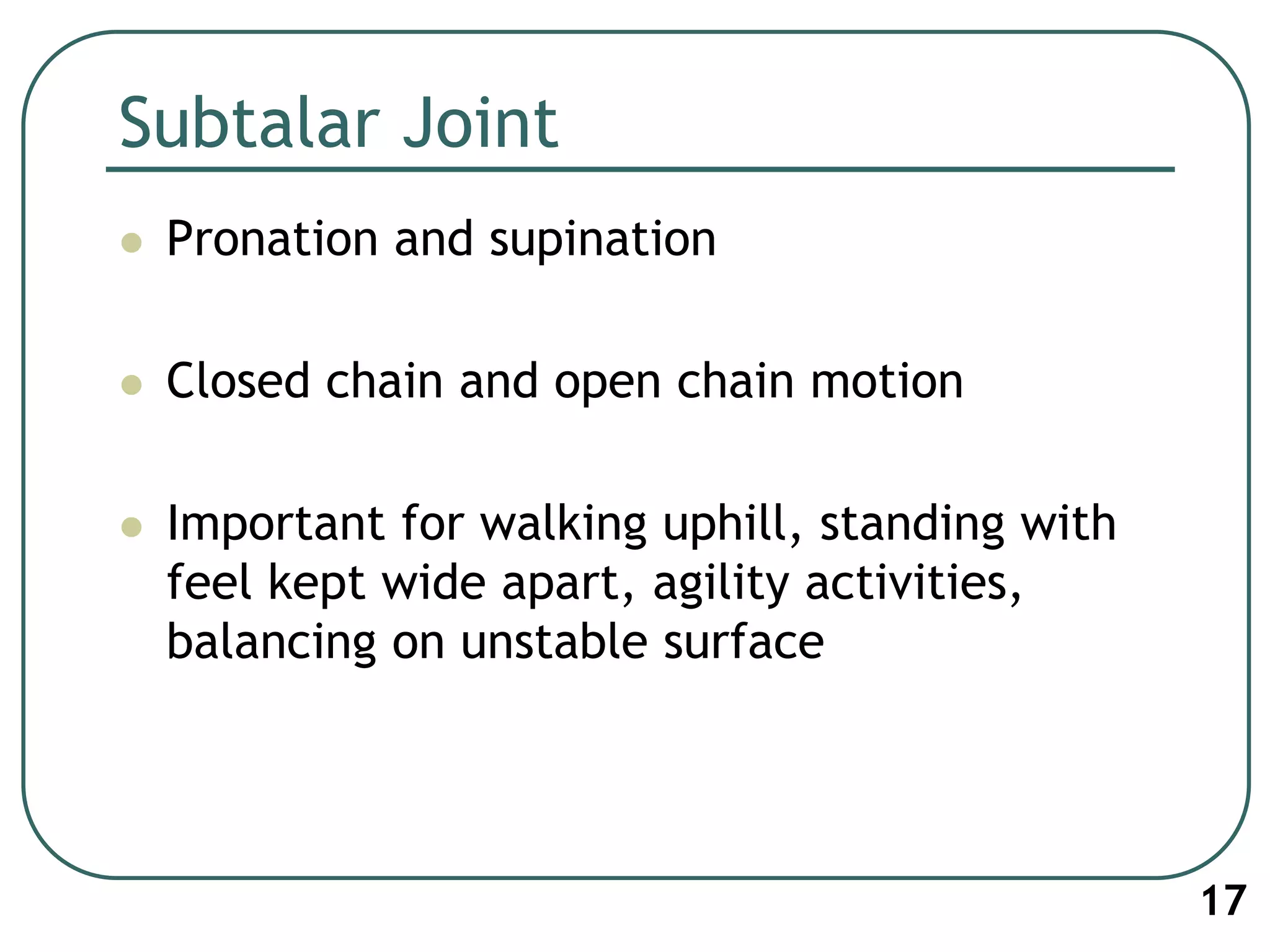 Subtalar Joint
 Pronation and supination
 Closed chain and open chain motion
 Important for walking uphill, standing with
feel kept wide apart, agility activities,
balancing on unstable surface
17
 