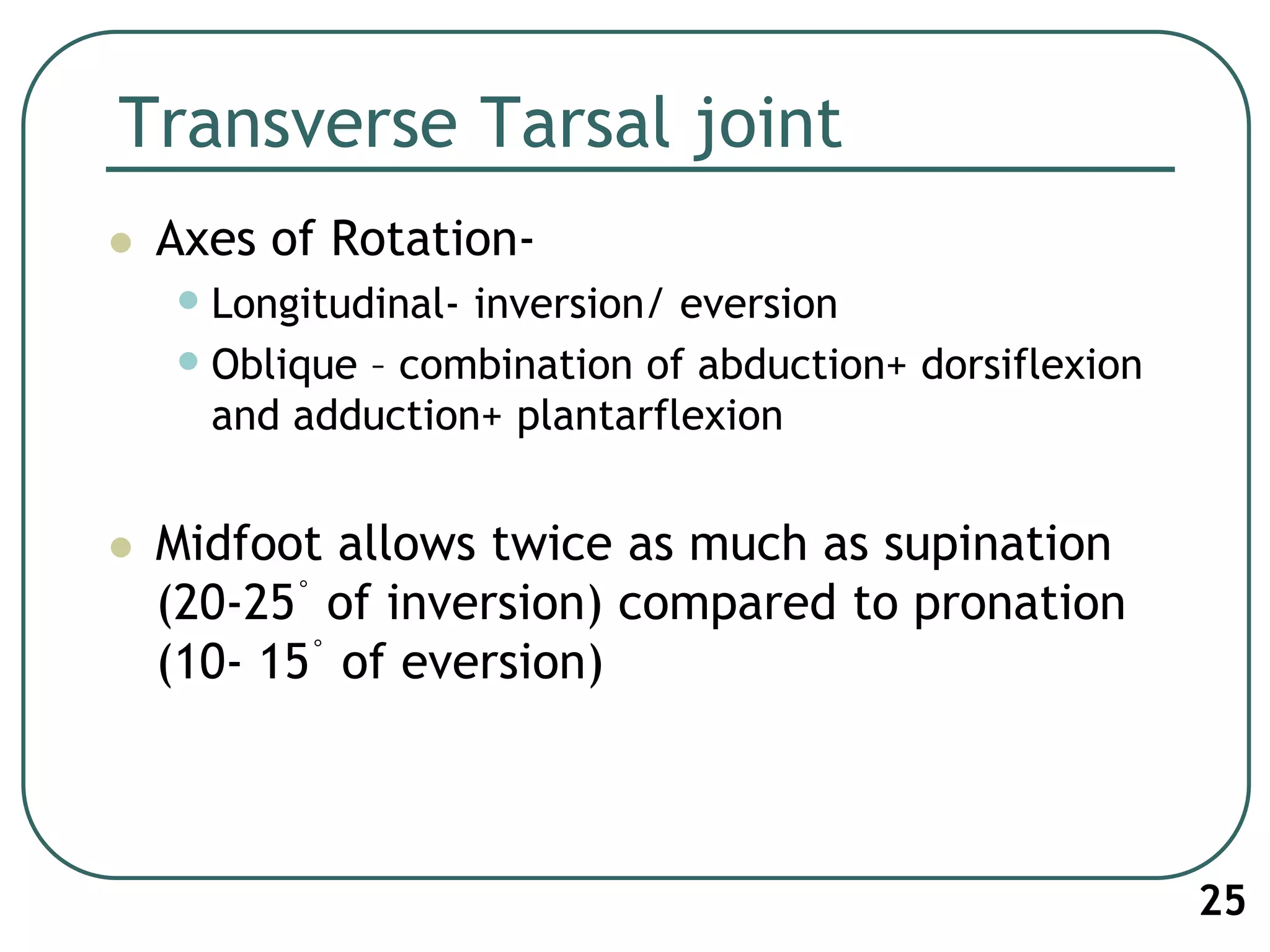Transverse Tarsal joint
 Axes of Rotation-
•Longitudinal- inversion/ eversion
•Oblique – combination of abduction+ dorsiflexion
and adduction+ plantarflexion
 Midfoot allows twice as much as supination
(20-25° of inversion) compared to pronation
(10- 15° of eversion)
25
 