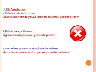 2. Ek Yanlışları a.Eklerin eksik kullanılması Sanatçı eserlerinde yoksul insanları anlatması gerekmektedir. b.Eklerin yanlış kullanılması Öğrencilerin  başarısına  ilgilenmek gerekir. c.Aynı anlama gelen ek ve sözcüklerin kullanılması Sınavı kazanmasının nedeni çok çalışmış olmasındandır. 