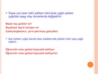 İnsan için özne tekil yüklem tekil,özne çoğul yüklem çoğuldur.saygı alay durumlarda değişebilir. Müdür bey geldiler mi? Beyefendi teşrif etmişler mi! Cumhurbaşkanımız  yarın şehrimize gelecekler. Kişi isimleri çoğul olarak özne olduklarında yüklem tekil veya çoğul olabilir. Öğrenciler sınav gününü heyecanla bekliyor. Öğrenciler sınav gününü heyecanla bekliyorlar. 