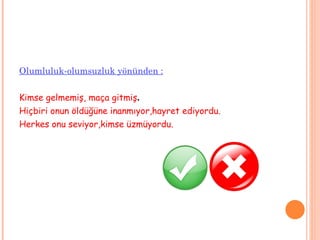 Olumluluk-olumsuzluk yönünden : Kimse gelmemiş, maça gitmiş . Hiçbiri onun öldüğüne inanmıyor,hayret ediyordu. Herkes onu seviyor,kimse üzmüyordu. 
