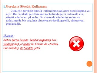1. Gereksiz Sözcük Kullanımı Cümlede gereksiz sözcük kullanılması anlatım bozukluğuna yol açar. Bir cümlede gereksiz sözcük bulunduğunu anlamak için, sözcük cümleden çıkarılır. Bu durumda cümlenin anlam ve anlatımında bir bozulma oluyorsa o sözcük gerekli, olmuyorsa gereksizdir.  ÖRNEK : Satıcı  burnu havada ,  kendini beğenmiş  biri. Yaklaşık  beş yıl  kadar  bu Edirne'de oturduk. Eve arkadaşı  ile   birlikte  geldi. 