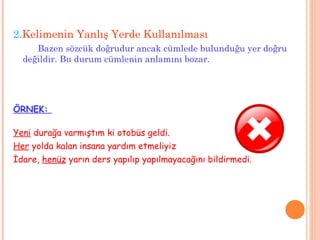 2. Kelimenin Yanlış Yerde Kullanılması Bazen sözcük doğrudur ancak cümlede bulunduğu yer doğru değildir. Bu durum cümlenin anlamını bozar.  ÖRNEK:  Yeni  durağa varmıştım ki otobüs geldi. Her  yolda kalan insana yardım etmeliyiz İdare,  henüz  yarın ders yapılıp yapılmayacağını bildirmedi. 