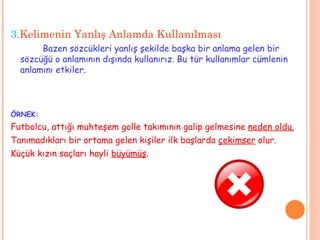 3. Kelimenin Yanlış Anlamda Kullanılması Bazen sözcükleri yanlış şekilde başka bir anlama gelen bir sözcüğü o anlamının dışında kullanırız. Bu tür kullanımlar cümlenin anlamını etkiler.  ÖRNEK: Futbolcu, attığı muhteşem golle takımının galip gelmesine  neden oldu. Tanımadıkları bir ortama gelen kişiler ilk başlarda  çekimser  olur. Küçük kızın saçları hayli  büyümüş . 