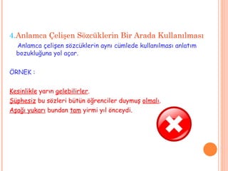 4. Anlamca Çelişen Sözcüklerin Bir Arada Kullanılması Anlamca çelişen sözcüklerin aynı cümlede kullanılması anlatım bozukluğuna yol açar. ÖRNEK : Kesinlikle  yarın  gelebilirler . Şüphesiz  bu sözleri bütün öğrenciler duymuş  olmalı . Aşağı yukarı  bundan  tam  yirmi yıl önceydi. 