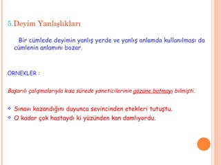 5. Deyim Yanlışlıkları Bir cümlede deyimin yanlış yerde ve yanlış anlamda kullanılması da cümlenin anlamını bozar.  ÖRNEKLER : Başarılı çalışmalarıyla kısa sürede yöneticilerinin  gözüne batmayı  bilmişti. Sınavı kazandığını duyunca sevincinden etekleri tutuştu. O kadar çok hastaydı ki yüzünden kan damlıyordu. 
