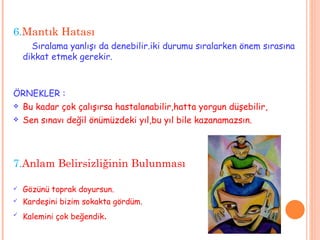6. Mantık Hatası Sıralama yanlışı da denebilir.iki durumu sıralarken önem sırasına dikkat etmek gerekir. ÖRNEKLER : Bu kadar çok çalışırsa hastalanabilir,hatta yorgun düşebilir, Sen sınavı değil önümüzdeki yıl,bu yıl bile kazanamazsın. 7. Anlam Belirsizliğinin Bulunması  Gözünü toprak doyursun. Kardeşini bizim sokakta gördüm. Kalemini çok beğendik . 