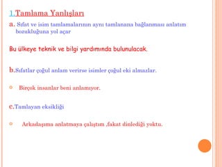 1. Tamlama Yanlışları a.   Sıfat ve isim tamlamalarının aynı tamlanana bağlanması anlatım bozukluğuna yol açar Bu ülkeye teknik ve bilgi yardımında bulunulacak. b . Sıfatlar çoğul anlam verirse isimler çoğul eki almazlar. Birçok insanlar beni anlamıyor. c . Tamlayan eksikliği Arkadaşıma anlatmaya çalıştım ,fakat dinlediği yoktu. 