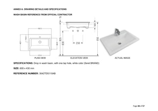 ANNEX A: DRAWING DETAILS AND SPECIFICATIONS
Page 48 of 57
WASH BASIN REFERENCE FROM OFFICIAL CONTRACTOR
PLAN VIEW ELEVATION VIEW ACTUAL IMAGE
SPECIFICATIONS: Drop in wash basin, with one tap hole, white color (Serel BRAND)
SIZE: 600 x 430 mm
REFERENCE NUMBER: 3042TDS110AB
 