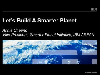 Let’s Build A Smarter Planet Annie Cheung Vice President, Smarter Planet Initiative, IBM ASEAN 