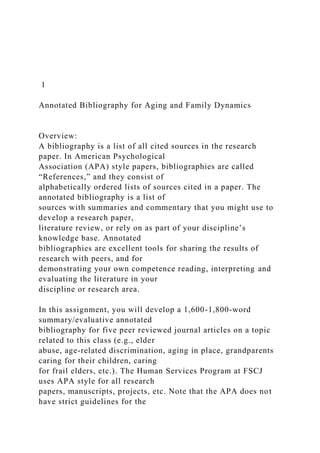 1
Annotated Bibliography for Aging and Family Dynamics
Overview:
A bibliography is a list of all cited sources in the research
paper. In American Psychological
Association (APA) style papers, bibliographies are called
“References,” and they consist of
alphabetically ordered lists of sources cited in a paper. The
annotated bibliography is a list of
sources with summaries and commentary that you might use to
develop a research paper,
literature review, or rely on as part of your discipline’s
knowledge base. Annotated
bibliographies are excellent tools for sharing the results of
research with peers, and for
demonstrating your own competence reading, interpreting and
evaluating the literature in your
discipline or research area.
In this assignment, you will develop a 1,600-1,800-word
summary/evaluative annotated
bibliography for five peer reviewed journal articles on a topic
related to this class (e.g., elder
abuse, age-related discrimination, aging in place, grandparents
caring for their children, caring
for frail elders, etc.). The Human Services Program at FSCJ
uses APA style for all research
papers, manuscripts, projects, etc. Note that the APA does not
have strict guidelines for the
 