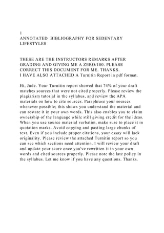 1
ANNOTATED BIBLIOGRAPHY FOR SEDENTARY
LIFESTYLES
THESE ARE THE INSTRUCTORS REMARKS AFTER
GRADING AND GIVING ME A ZERO/100. PLEASE
CORRECT THIS DOCUMENT FOR ME. THANKS.
I HAVE ALSO ATTACHED A Turnitin Report in pdf format.
Hi, Jude. Your Turnitin report showed that 74% of your draft
matches sources that were not cited properly. Please review the
plagiarism tutorial in the syllabus, and review the APA
materials on how to cite sources. Paraphrase your sources
whenever possible; this shows you understand the material and
can restate it in your own words. This also enables you to claim
ownership of the language while still giving credit for the ideas.
When you use source material verbatim, make sure to place it in
quotation marks. Avoid copying and pasting large chunks of
text. Even if you include proper citations, your essay will lack
originality. Please review the attached Turnitin report so you
can see which sections need attention. I will review your draft
and update your score once you've rewritten it in your own
words and cited sources properly. Please note the late policy in
the syllabus. Let me know if you have any questions. Thanks.
 