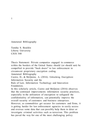 1
Annotated Bibliography
Tamika S. Bouldin
Liberty University
CJUS 540
Thesis Statement: Private companies engaged in commerce
within the borders of the United States should (or should not) be
compelled to provide “back doors” to law enforcement to
circumvent proprietary encryption coding.
Annotated Bibliography
Castro, D., & McQuinn, A. (2016). Unlocking Encryption:
Information Security and the
Rule of Law. Information Technology and Innovation
Foundation.
In this scholarly article, Castro and McQuinn (2016) observes
that the continued improvements information security practices,
especially in the utilization of encryption to safeguard the
confidentiality of information, can potentially improve the
overall security of customers and business enterprises.
However, as commodities get securer for customers and firms, it
is getting harder for law enforcement agencies to easily access
and oversee some data that can possibly help them to deter or
investigate criminal activities such as terrorism. This problem
has paved the way for one of the most challenging policy
 