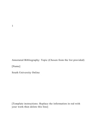 1
Annotated Bibliography: Topic (Chosen from the list provided)
[Name]
South University Online
[Template instructions: Replace the information in red with
your work-then delete this line]
 