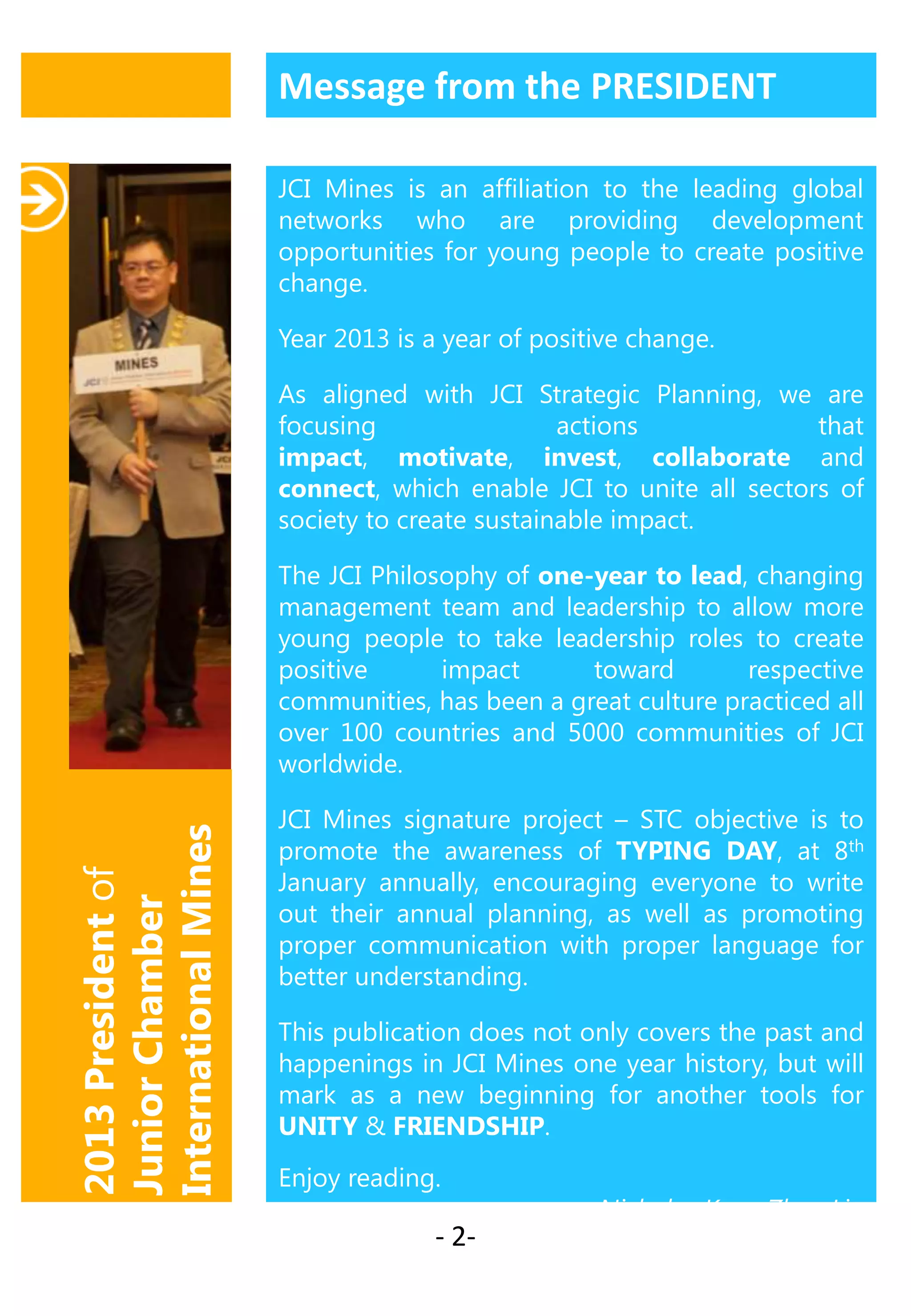 Message from the PRESIDENT
JCI Mines is an affiliation to the leading global
networks who are providing development
opportunities for young people to create positive
change.
Year 2013 is a year of positive change.
As aligned with JCI Strategic Planning, we are
focusing
actions
that
impact, motivate, invest, collaborate and
connect, which enable JCI to unite all sectors of
society to create sustainable impact.

2013 President of
Junior Chamber
International Mines

The JCI Philosophy of one-year to lead, changing
management team and leadership to allow more
young people to take leadership roles to create
positive
impact
toward
respective
communities, has been a great culture practiced all
over 100 countries and 5000 communities of JCI
worldwide.
JCI Mines signature project – STC objective is to
promote the awareness of TYPING DAY, at 8th
January annually, encouraging everyone to write
out their annual planning, as well as promoting
proper communication with proper language for
better understanding.
This publication does not only covers the past and
happenings in JCI Mines one year history, but will
mark as a new beginning for another tools for
UNITY & FRIENDSHIP.
Enjoy reading.

- 2-

Nicholas Koay Zhen Lin

 