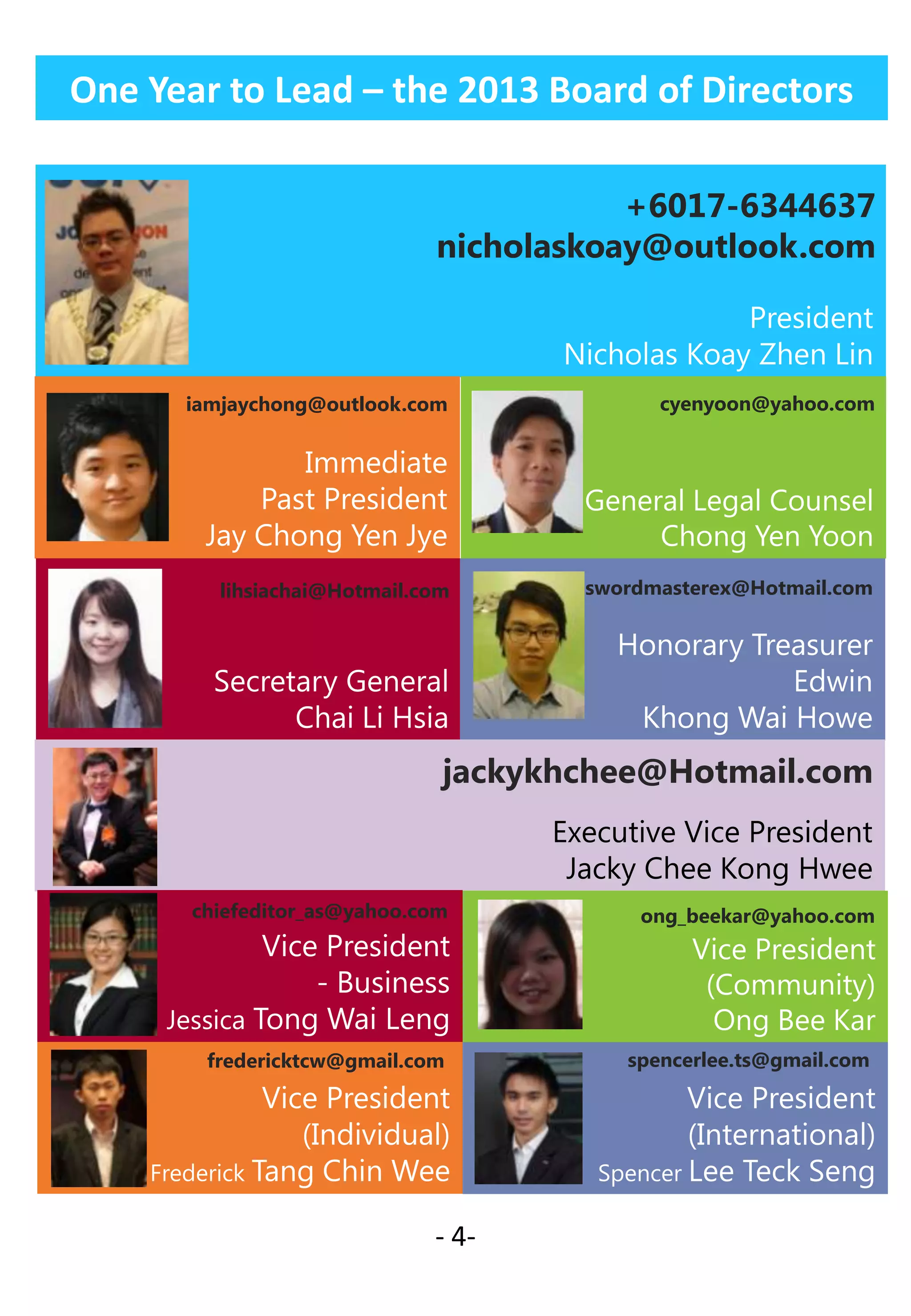 One Year to Lead – the 2013 Board of Directors
+6017-6344637
nicholaskoay@outlook.com
President
Nicholas Koay Zhen Lin
iamjaychong@outlook.com

cyenyoon@yahoo.com

Immediate
Past President
Jay Chong Yen Jye

General Legal Counsel
Chong Yen Yoon

lihsiachai@Hotmail.com

swordmasterex@Hotmail.com

Secretary General
Chai Li Hsia

Honorary Treasurer
Edwin
Khong Wai Howe

jackykhchee@Hotmail.com
Executive Vice President
Jacky Chee Kong Hwee
chiefeditor_as@yahoo.com

Vice President
- Business
Jessica Tong Wai Leng
fredericktcw@gmail.com

Vice President
(Individual)
Frederick Tang Chin Wee
- 4-

ong_beekar@yahoo.com

Vice President
(Community)
Ong Bee Kar
spencerlee.ts@gmail.com

Vice President
(International)
Spencer Lee Teck Seng

 