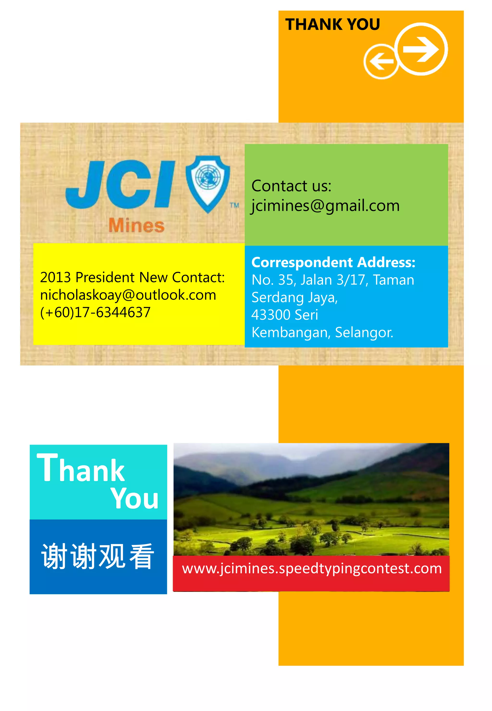 THANK YOU

Contact us:
jcimines@gmail.com

2013 President New Contact:
nicholaskoay@outlook.com
(+60)17-6344637

Correspondent Address:
No. 35, Jalan 3/17, Taman
Serdang Jaya,
43300 Seri
Kembangan, Selangor.

Thank

You

谢谢观看

www.jcimines.speedtypingcontest.com

 
