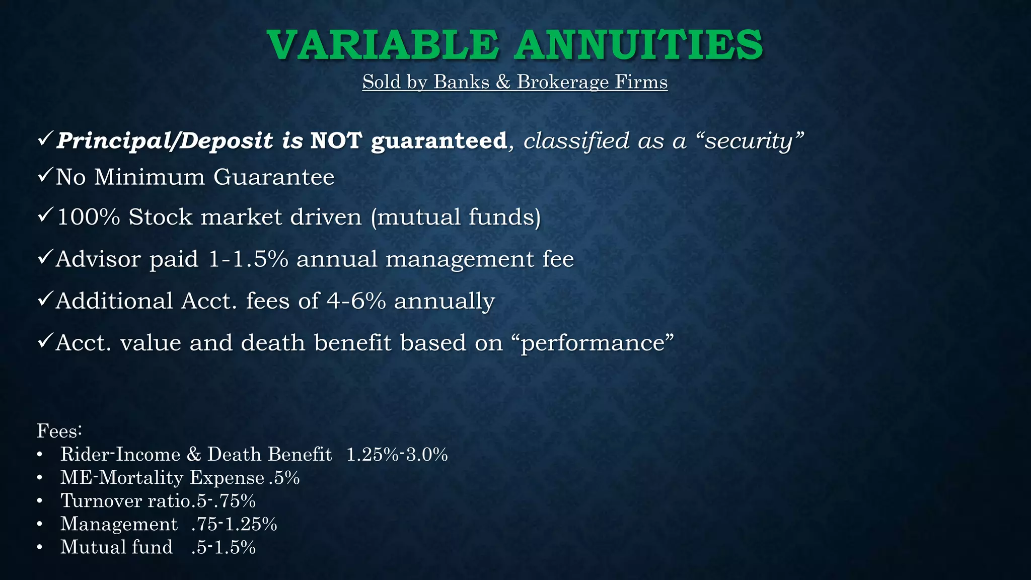VARIABLE ANNUITIES
Sold by Banks & Brokerage Firms
Principal/Deposit is NOT guaranteed, classified as a “security”
No Minimum Guarantee
100% Stock market driven (mutual funds)
Advisor paid 1-1.5% annual management fee
Additional Acct. fees of 4-6% annually
Acct. value and death benefit based on “performance”
Fees:
• Rider-Income & Death Benefit 1.25%-3.0%
• ME-Mortality Expense .5%
• Turnover ratio.5-.75%
• Management .75-1.25%
• Mutual fund .5-1.5%
 