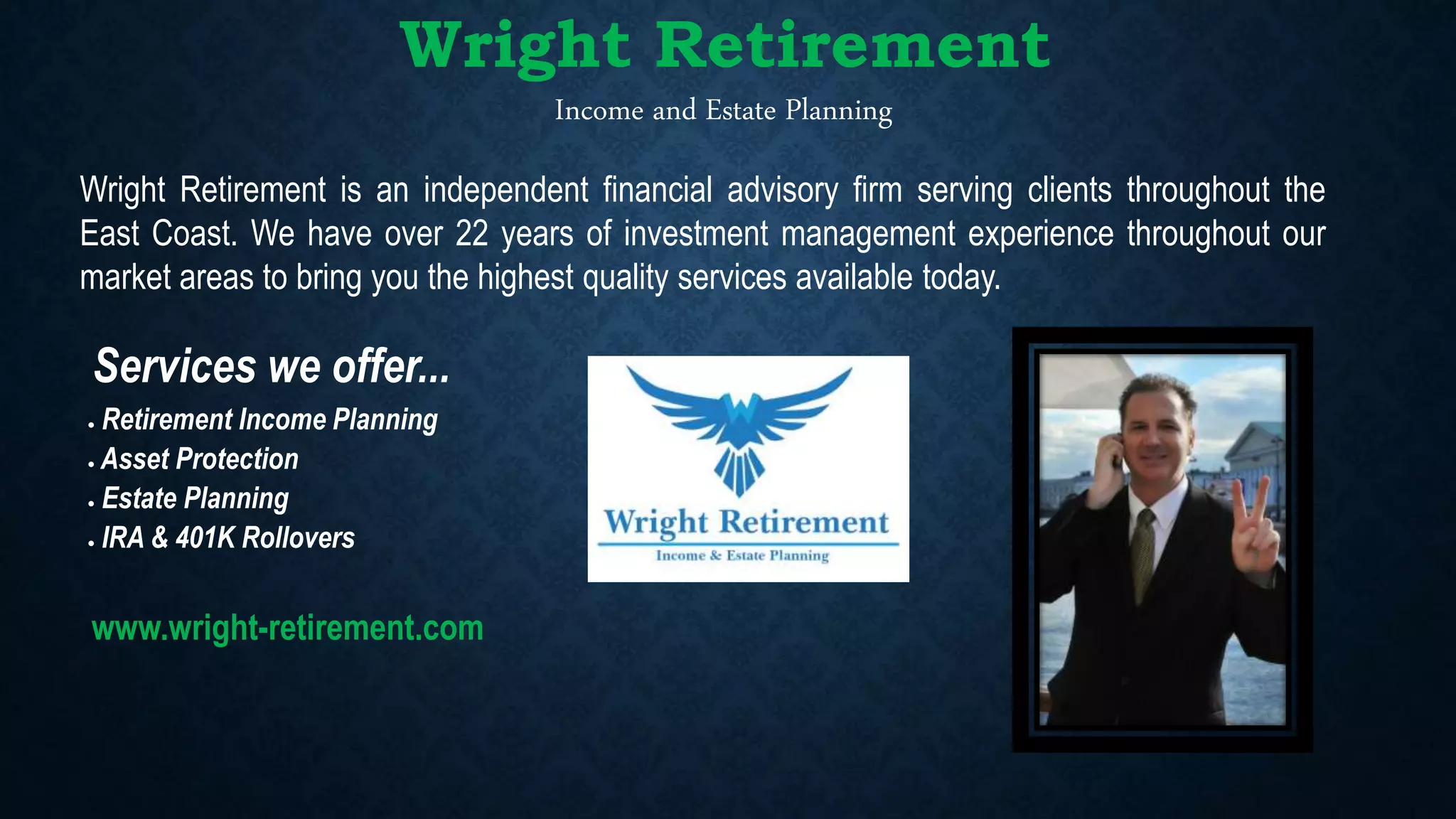 Retirement Income Planning
 Asset Protection
 Estate Planning
 IRA & 401K Rollovers
Income and Estate Planning
Wright Retirement is an independent financial advisory firm serving clients throughout the
East Coast. We have over 22 years of investment management experience throughout our
market areas to bring you the highest quality services available today.
www.wright-retirement.com
Services we offer...
Wright Retirement
 