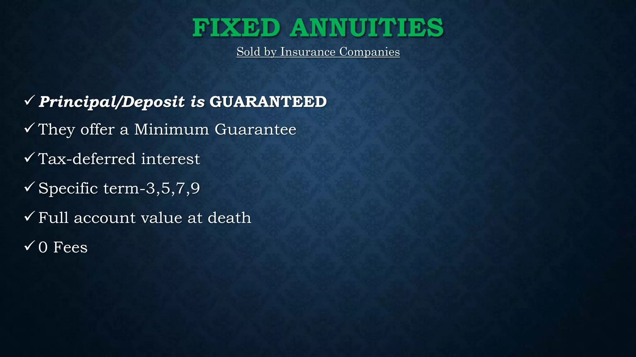 FIXED ANNUITIES
Sold by Insurance Companies
 Principal/Deposit is GUARANTEED
 They offer a Minimum Guarantee
 Tax-deferred interest
 Specific term-3,5,7,9
 Full account value at death
 0 Fees
 