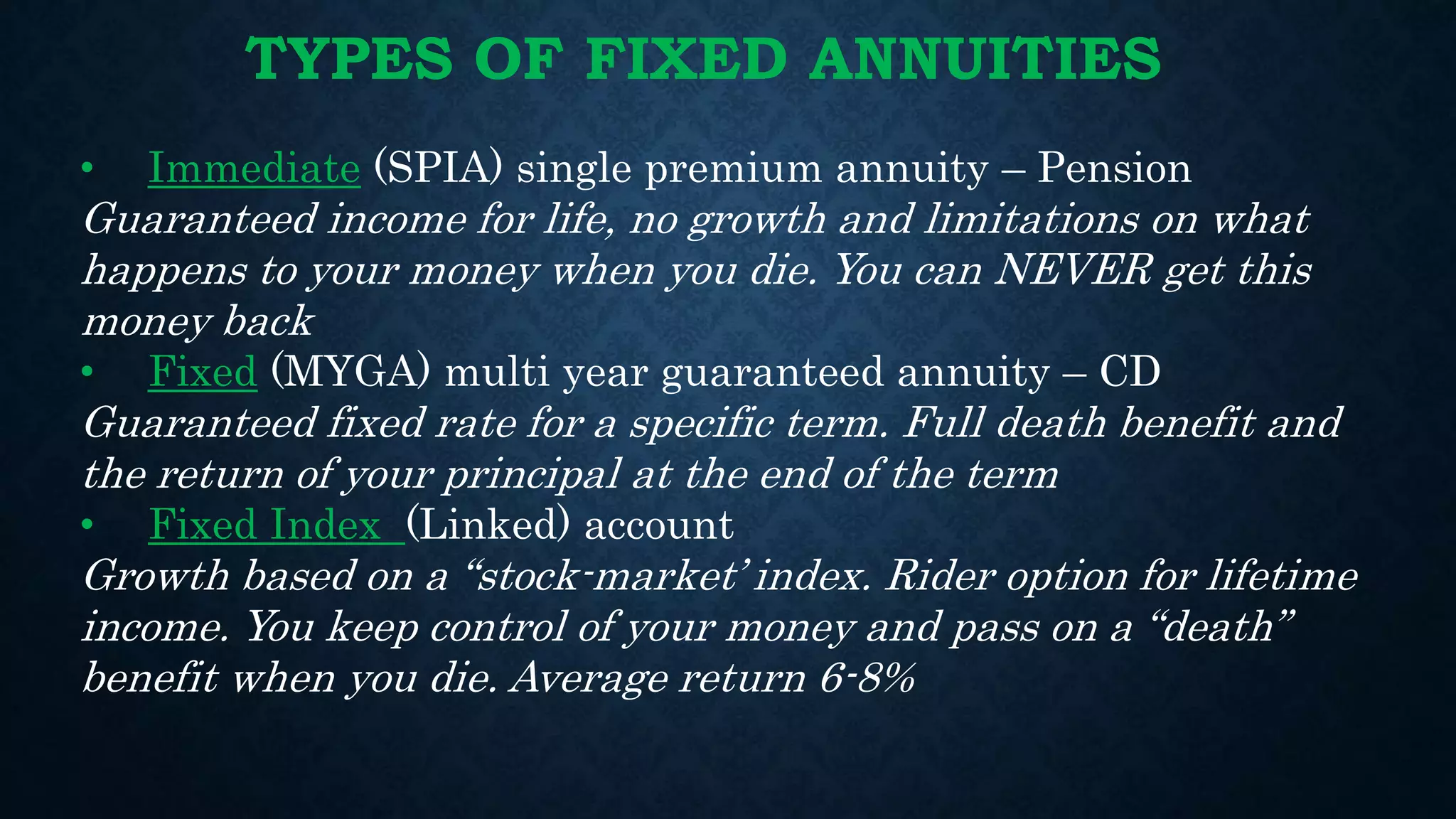 TYPES OF FIXED ANNUITIES
• Immediate (SPIA) single premium annuity – Pension
Guaranteed income for life, no growth and limitations on what
happens to your money when you die. You can NEVER get this
money back
• Fixed (MYGA) multi year guaranteed annuity – CD
Guaranteed fixed rate for a specific term. Full death benefit and
the return of your principal at the end of the term
• Fixed Index (Linked) account
Growth based on a “stock-market’ index. Rider option for lifetime
income. You keep control of your money and pass on a “death”
benefit when you die. Average return 6-8%
 