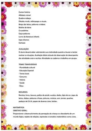 Contar história
       Alfabeto móvel
       Quebra-cabeça
       Ditados mudo, relâmpagos e visuais.
       Bingo das letras, palavras e silabas.
       Boliche de letras
       Cruzadinhas
       Caça-palavras
       Livros de literatura infantis
       Jogos diversos
       Cartazes


       AVALIAÇÃO
       O aluno deverá saber valorizando sua criatividade quanto a buscar e tentar
       resolver as situações. Avaliação diária através da observação do desempenho
       das atividades orais e escritas. Atividades no caderno e trabalhos em grupos.


       TEMAS TRANSVERSAIS
       · Pluralidade cultural
       · Educação Especial
       · Temas locais
       · Consumo
       · Valores
       · Saúde
       · Ética


       RECURSOS:
       Revistas, livros, tesoura, palitos de picolé, sucatas, dados, lápis de cor, jogos de
       letras, sílabas, palavras e frases, pinturas, músicas, som, jornais, guaches,
       pedaços de E.V.A, papeis de diversas cores, botões .


MATEMÁTICA
OBJETIVO GERAL:
Proporcionar o desenvolvimento da percepção da criança e a descoberta de um
mundo lógico, repleto de relações, expressões e conceitos matemáticos como: cores,
 