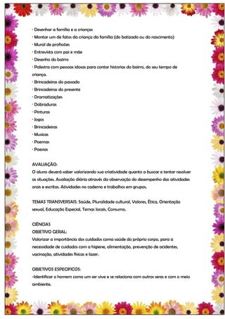 · Desenhar a família e a crianças
· Montar um de fatos da criança da família (do batizado ou do nascimento)
· Mural de profissões
· Entrevista com pai e mãe
· Desenho do bairro
· Palestra com pessoas idosas para contar historias do bairro, do seu tempo de
criança.
· Brincadeiras do passado
· Brincadeiras do presente
· Dramatizações
· Dobraduras
· Pinturas
· Jogos
· Brincadeiras
· Musicas
· Poemas
· Poesias


AVALIAÇÃO:
O aluno deverá saber valorizando sua criatividade quanto a buscar e tentar resolver
as situações. Avaliação diária através da observação do desempenho das atividades
orais e escritas. Atividades no caderno e trabalhos em grupos.


TEMAS TRANSVERSAIS: Saúde, Pluralidade cultural, Valores, Ética, Orientação
sexual, Educação Especial, Temas locais, Consumo.


CIÊNCIAS
OBJETIVO GERAL:
Valorizar a importância dos cuidados coma saúde do próprio corpo, para a
necessidade de cuidados com a higiene, alimentação, prevenção de acidentes,
vacinação, atividades físicas e lazer.


OBJETIVOS ESPECIFICOS:
-Identificar o homem como um ser vive e se relaciona com outros seres e com o meio
ambiente.
 