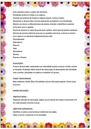 Aula expositiva sobre a origem dos alimentos.
Atividades escritas em folhas e no caderno.
Cartazes de produtos de limpeza e higiene pessoal, músicas e textos.
Apresentar os diversos tipos animais explorando seu habitat e sua classificação.
Mostrar aos alunos os diferentes tipos de plantas, levando a identificar as plantas
como seres vivos e vegetais.
Promover passeios ao redor da escola para verificar vários tipos de plantas existentes.
Através de conversa informal, gravuras ou questões orais levar os alunos a concluir
que a água é um elemento indispensável para vida.
Dramatizações
Dobraduras
Pinturas
Jogos
Brincadeiras
Musicas
Poemas e Poesias


AVALIAÇÃO:
O aluno deverá saber valorizando sua criatividade quanto a buscar e tentar resolver
as situações. Avaliação diária através da observação do desempenho das atividades
orais e escritas. Atividades no caderno e trabalhos em grupos.


TEMAS TRANSVERSAIS
Meio ambiente, Saúde, Ética, Pluralidade cultural, Educação especial, Temas locais,
Consumo.


ENSINO RELIGIOSO


OBJETIVO GERAL:
Despertar atitudes de admiração, alegria, louvor diante da criação vivenciando a fé
em cada situação concreta e atual.


OBJETIVOS ESPECIFICOS:
Identificar as datas comemorativas tradicionais da região.
Saber conviver e relacionar-se na sociedade.
 