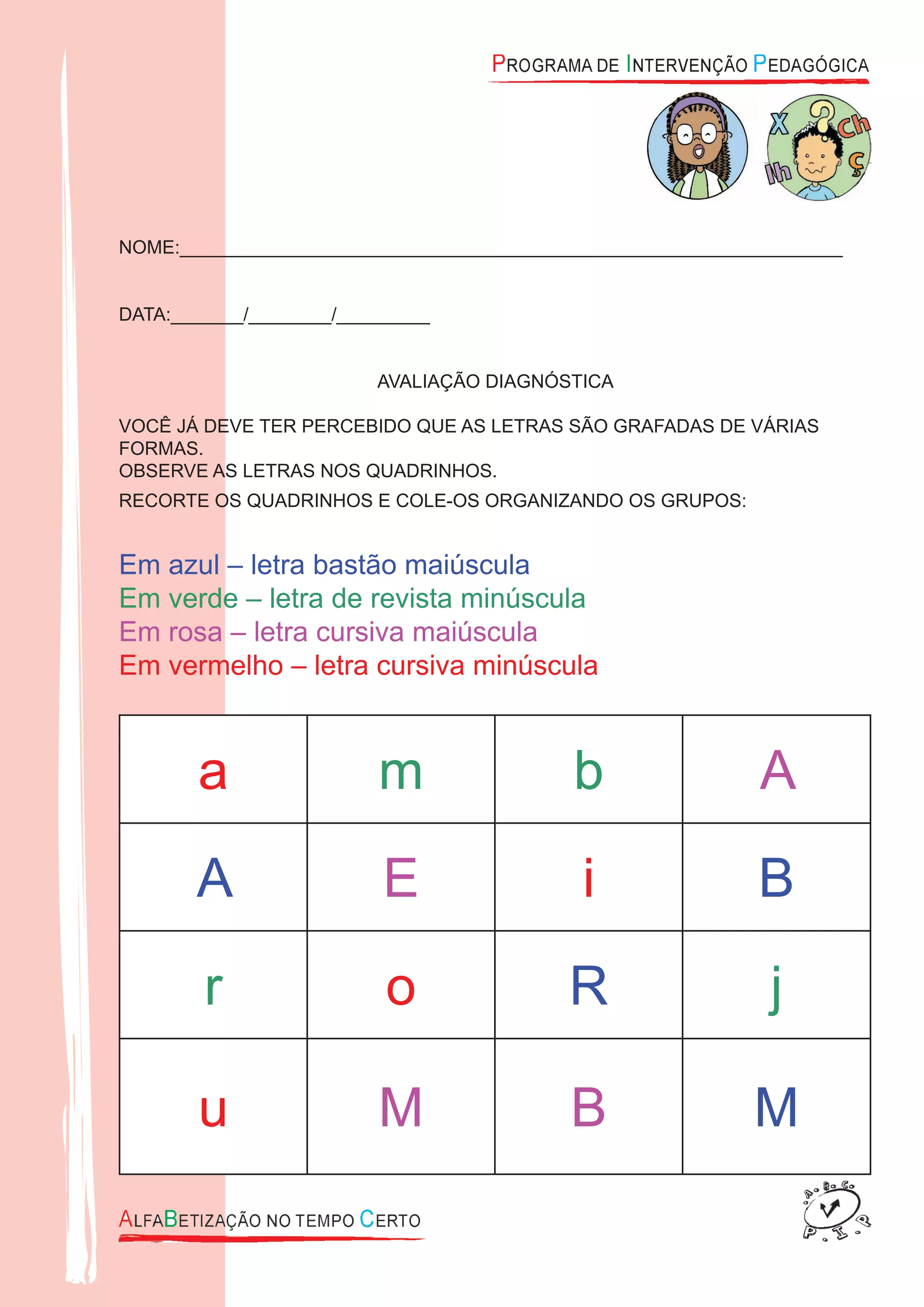 NOME:________________________________________________________________
DATA:_______/________/_________
AVALIAÇÃO DIAGNÓSTICA
VOCÊ JÁ DEVE TER PERCEBIDO QUE AS LETRAS SÃO GRAFADAS DE VÁRIAS
FORMAS.
OBSERVE AS LETRAS NOS QUADRINHOS.
RECORTE OS QUADRINHOS E COLE-OS ORGANIZANDO OS GRUPOS:
Em azul – letra bastão maiúscula
Em verde – letra de revista minúscula
Em rosa – letra cursiva maiúscula
Em vermelho – letra cursiva minúscula
a m b A
A E i B
r o R j
u M B M
 