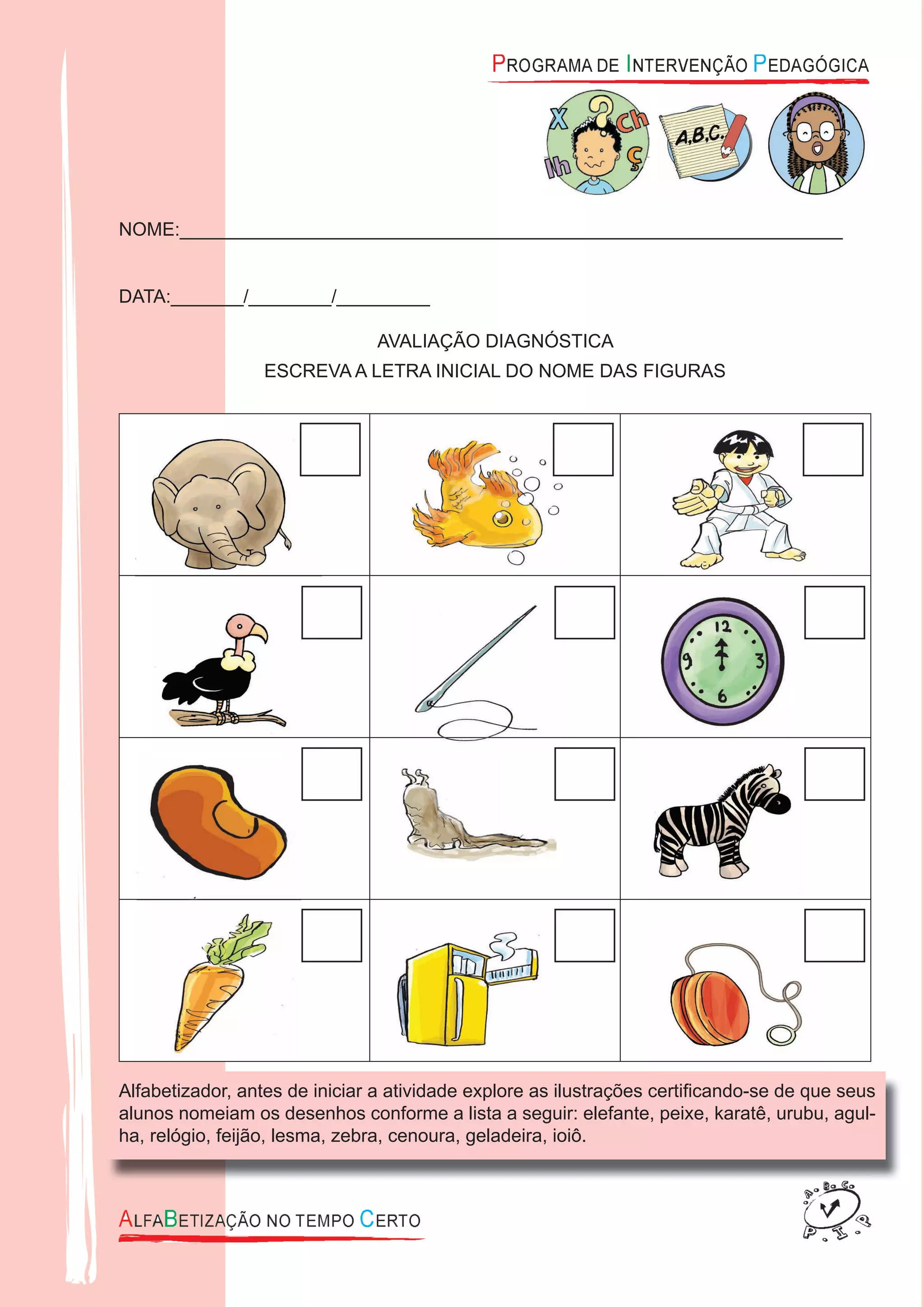 NOME:________________________________________________________________
DATA:_______/________/_________
AVALIAÇÃO DIAGNÓSTICA
ESCREVA A LETRA INICIAL DO NOME DAS FIGURAS
Alfabetizador, antes de iniciar a atividade explore as ilustrações certiﬁcando-se de que seus
alunos nomeiam os desenhos conforme a lista a seguir: elefante, peixe, karatê, urubu, agul-
ha, relógio, feijão, lesma, zebra, cenoura, geladeira, ioiô.
 