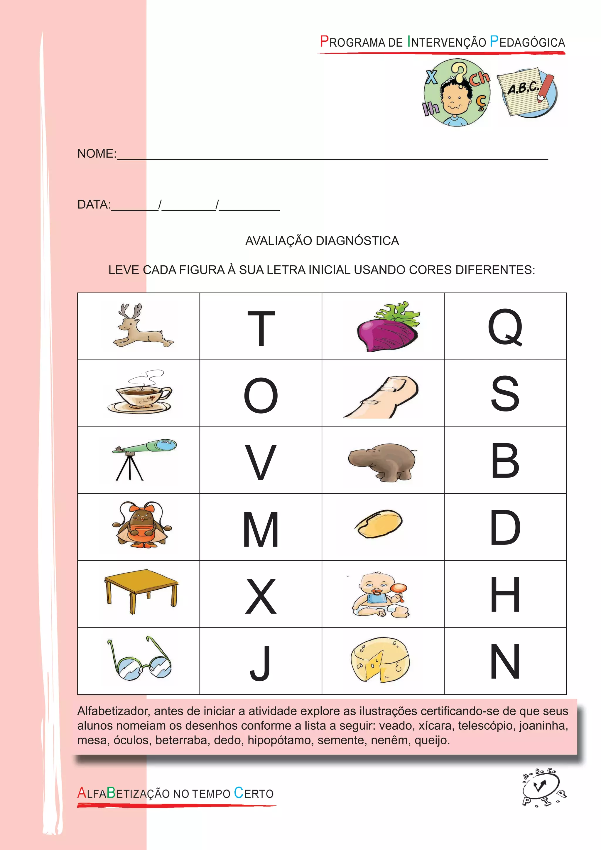 NOME:________________________________________________________________
DATA:_______/________/_________
AVALIAÇÃO DIAGNÓSTICA
LEVE CADA FIGURA À SUA LETRA INICIAL USANDO CORES DIFERENTES:
T Q
O S
V B
M D
X H
J N
Alfabetizador, antes de iniciar a atividade explore as ilustrações certiﬁcando-se de que seus
alunos nomeiam os desenhos conforme a lista a seguir: veado, xícara, telescópio, joaninha,
mesa, óculos, beterraba, dedo, hipopótamo, semente, nenêm, queijo.
 