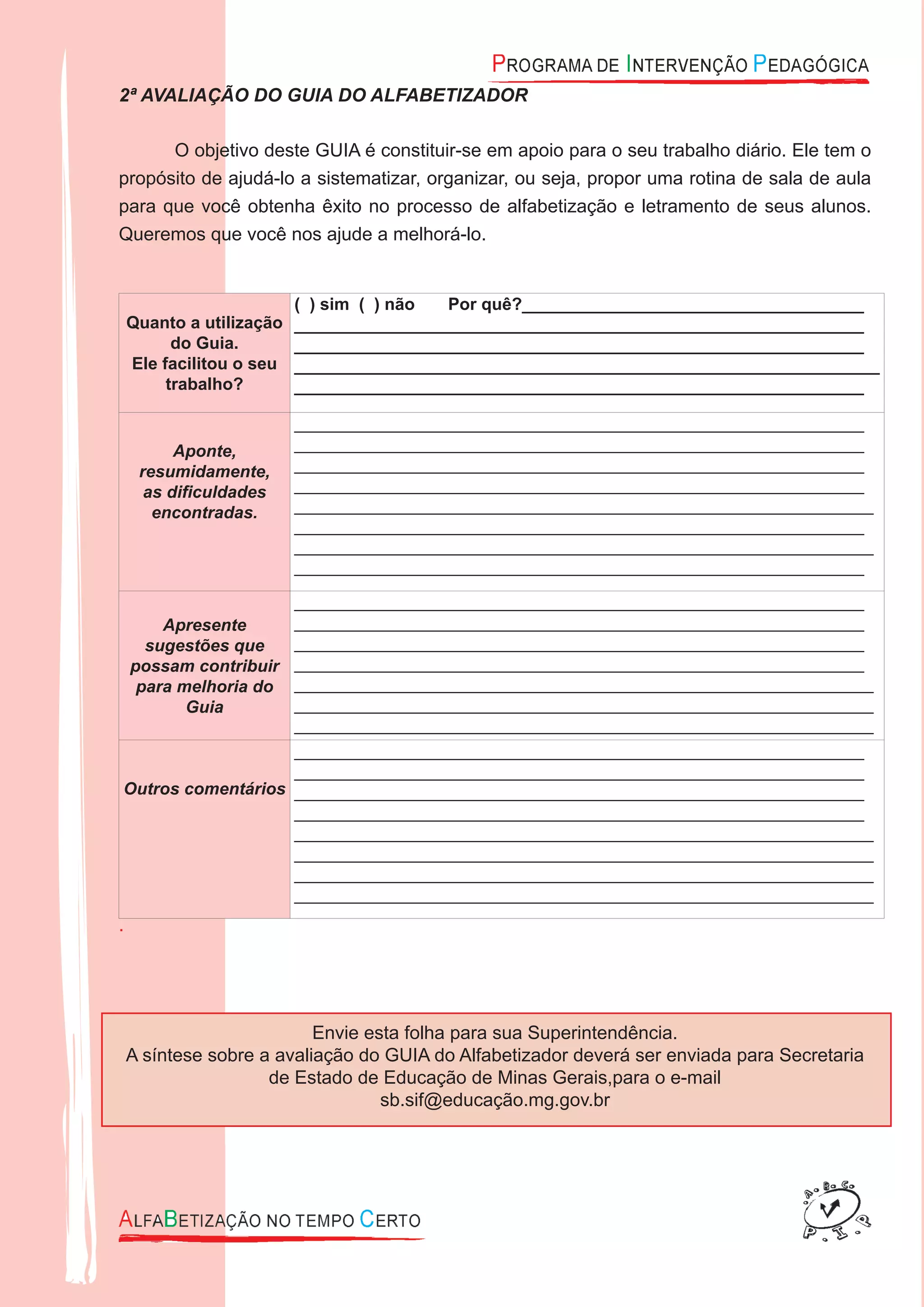 2ª AVALIAÇÃO DO GUIA DO ALFABETIZADOR
O objetivo deste GUIA é constituir-se em apoio para o seu trabalho diário. Ele tem o
propósito de ajudá-lo a sistematizar, organizar, ou seja, propor uma rotina de sala de aula
para que você obtenha êxito no processo de alfabetização e letramento de seus alunos.
Queremos que você nos ajude a melhorá-lo.
Quanto a utilização
do Guia.
Ele facilitou o seu
trabalho?
( ) sim ( ) não Por quê?____________________________________
____________________________________________________________
____________________________________________________________
_____________________________________________________________
____________________________________________________________
Aponte,
resumidamente,
as diﬁculdades
encontradas.
____________________________________________________________
____________________________________________________________
____________________________________________________________
____________________________________________________________
_____________________________________________________________
____________________________________________________________
_____________________________________________________________
____________________________________________________________
Apresente
sugestões que
possam contribuir
para melhoria do
Guia
____________________________________________________________
____________________________________________________________
____________________________________________________________
____________________________________________________________
_____________________________________________________________
_____________________________________________________________
_____________________________________________________________
Outros comentários
____________________________________________________________
____________________________________________________________
____________________________________________________________
____________________________________________________________
_____________________________________________________________
_____________________________________________________________
_____________________________________________________________
_____________________________________________________________
.
Envie esta folha para sua Superintendência.
A síntese sobre a avaliação do GUIA do Alfabetizador deverá ser enviada para Secretaria
de Estado de Educação de Minas Gerais,para o e-mail
sb.sif@educação.mg.gov.br
 